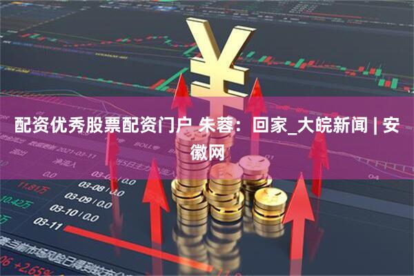 配资优秀股票配资门户 朱蓉：回家_大皖新闻 | 安徽网