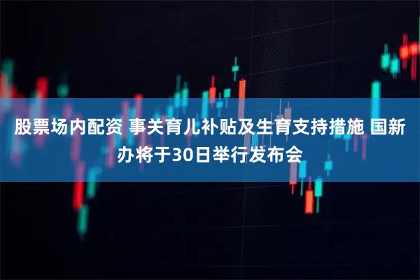 股票场内配资 事关育儿补贴及生育支持措施 国新办将于30日举行发布会