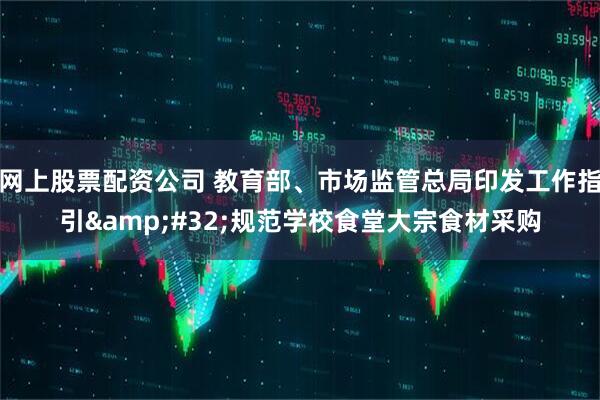 网上股票配资公司 教育部、市场监管总局印发工作指引 规范学校食堂大宗食材采购
