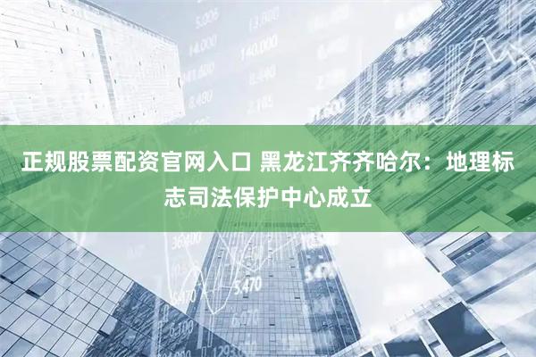 正规股票配资官网入口 黑龙江齐齐哈尔：地理标志司法保护中心成立