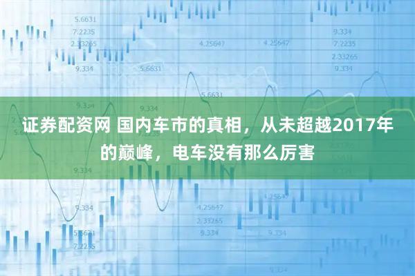证券配资网 国内车市的真相，从未超越2017年的巅峰，电车没有那么厉害