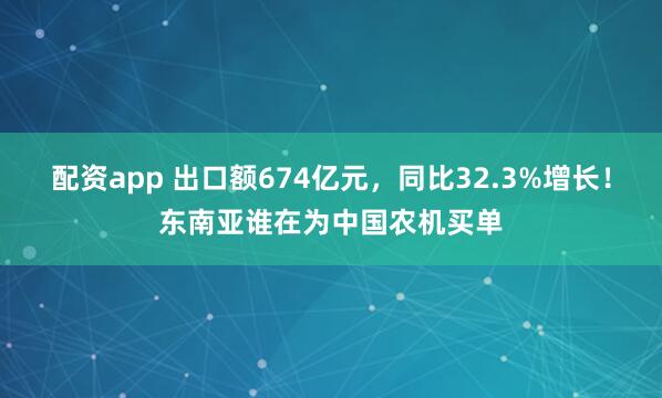 配资app 出口额674亿元，同比32.3%增长！东南亚谁在为中国农机买单