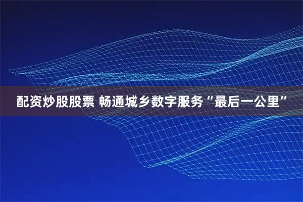 配资炒股股票 畅通城乡数字服务“最后一公里”