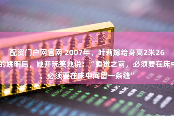 配资门户网官网 2007年，叶莉嫁给身高2米26体重400多斤的姚明后，她开玩笑地说：“睡觉之前，必须要在床中间留一条缝”
