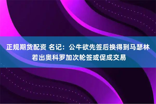 正规期货配资 名记：公牛欲先签后换得到马瑟林 若出奥科罗加次轮签或促成交易